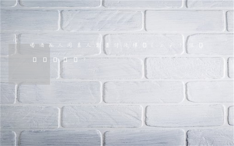 喝酒死人同桌人需要付法律責(zé)任嗎？